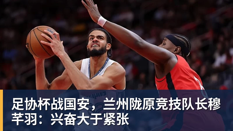 足协杯战国安，兰州陇原竞技队长穆芊羽：兴奋大于紧张