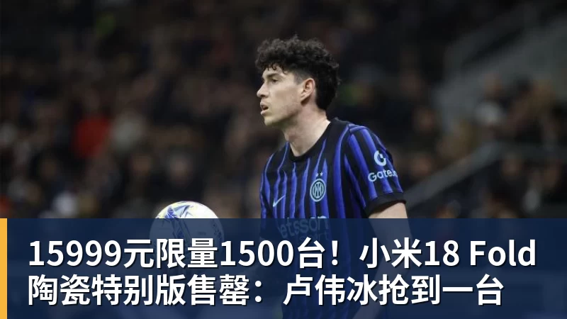 15999元限量1500台！小米18 Fold陶瓷特别版售罄：卢伟冰抢到一台